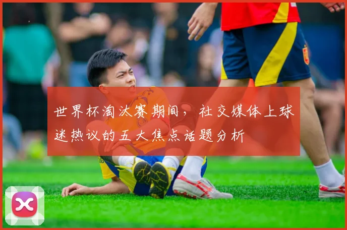 世界杯淘汰赛期间，社交媒体上球迷热议的五大焦点话题分析