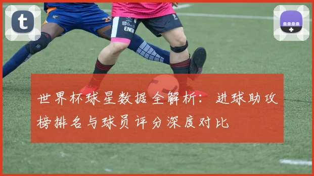 世界杯球星数据全解析:进球助攻榜排名与球员评分深度对比