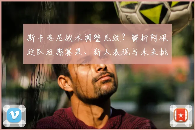 斯卡洛尼战术调整见效？解析阿根廷队近期赛果、新人表现与未来挑战
