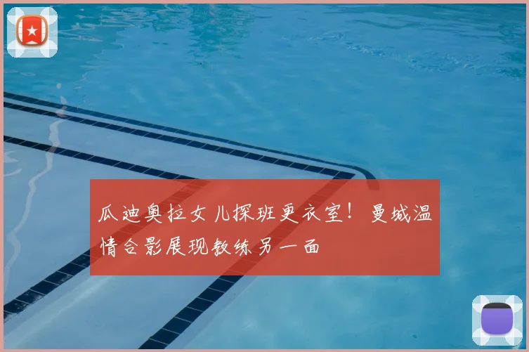 瓜迪奥拉女儿探班更衣室！曼城温情合影展现教练另一面